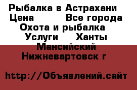 Рыбалка в Астрахани › Цена ­ 500 - Все города Охота и рыбалка » Услуги   . Ханты-Мансийский,Нижневартовск г.